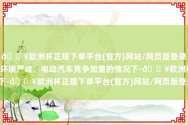 🔥欧洲杯正规下单平台(官方)网站/网页版登录入口/手机版　　而在经济环境严峻、电动汽车竞争加重的情况下-🔥欧洲杯正规下单平台(官方)网站/网页版登录入口/手机版
