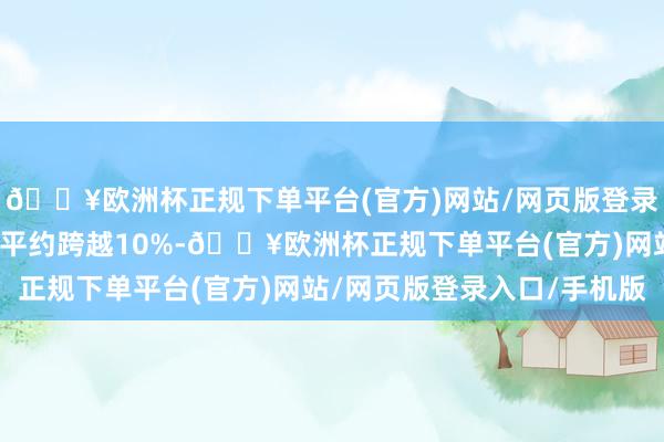 🔥欧洲杯正规下单平台(官方)网站/网页版登录入口/手机版较周一水平约跨越10%-🔥欧洲杯正规下单平台(官方)网站/网页版登录入口/手机版