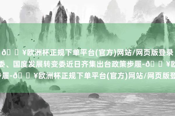 🔥欧洲杯正规下单平台(官方)网站/网页版登录入口/手机版国务院国资委、国度发展转变委近日齐集出台政策步履-🔥欧洲杯正规下单平台(官方)网站/网页版登录入口/手机版