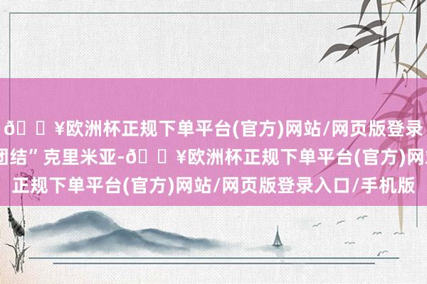 🔥欧洲杯正规下单平台(官方)网站/网页版登录入口/手机版俄罗斯“团结”克里米亚-🔥欧洲杯正规下单平台(官方)网站/网页版登录入口/手机版