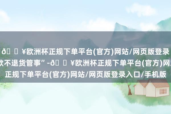 🔥欧洲杯正规下单平台(官方)网站/网页版登录入口/手机版废止“退款不退货管事”-🔥欧洲杯正规下单平台(官方)网站/网页版登录入口/手机版