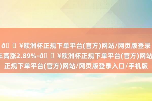 🔥欧洲杯正规下单平台(官方)网站/网页版登录入口/手机版长安汽车高涨2.89%-🔥欧洲杯正规下单平台(官方)网站/网页版登录入口/手机版