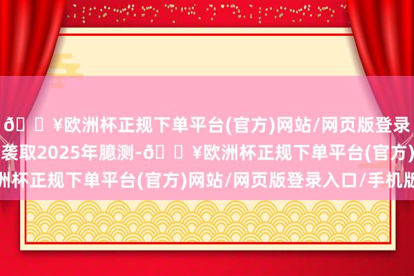🔥欧洲杯正规下单平台(官方)网站/网页版登录入口/手机版提出公司袭取2025年臆测-🔥欧洲杯正规下单平台(官方)网站/网页版登录入口/手机版