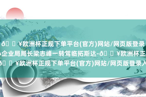 🔥欧洲杯正规下单平台(官方)网站/网页版登录入口/手机版工信部中小企业局局长梁志峰一转驾临拓斯达-🔥欧洲杯正规下单平台(官方)网站/网页版登录入口/手机版