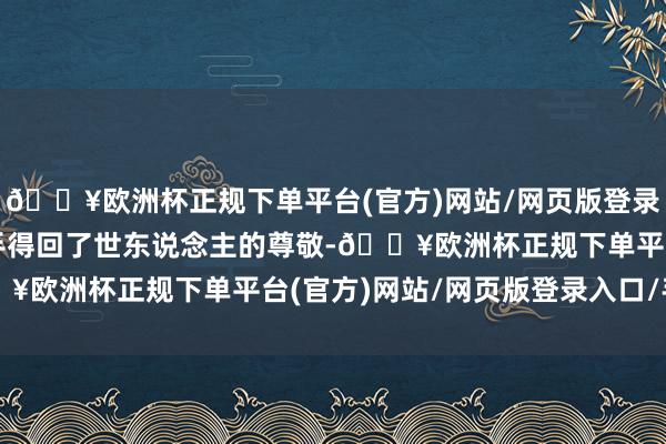 🔥欧洲杯正规下单平台(官方)网站/网页版登录入口/手机版这份坚合手得回了世东说念主的尊敬-🔥欧洲杯正规下单平台(官方)网站/网页版登录入口/手机版
