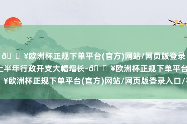 🔥欧洲杯正规下单平台(官方)网站/网页版登录入口/手机版2024年上半年行政开支大幅增长-🔥欧洲杯正规下单平台(官方)网站/网页版登录入口/手机版