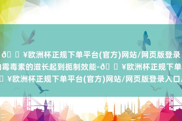 🔥欧洲杯正规下单平台(官方)网站/网页版登录入口/手机版也可对黄曲霉毒素的滋长起到扼制效能-🔥欧洲杯正规下单平台(官方)网站/网页版登录入口/手机版
