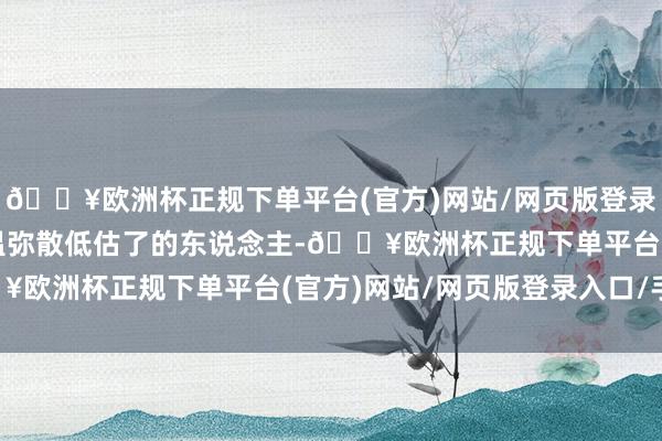 🔥欧洲杯正规下单平台(官方)网站/网页版登录入口/手机版似乎是朱温弥散低估了的东说念主-🔥欧洲杯正规下单平台(官方)网站/网页版登录入口/手机版