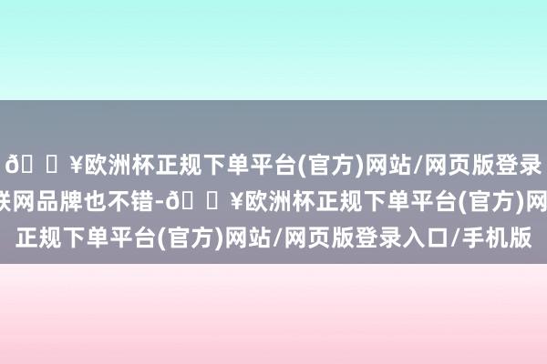 🔥欧洲杯正规下单平台(官方)网站/网页版登录入口/手机版以致选互联网品牌也不错-🔥欧洲杯正规下单平台(官方)网站/网页版登录入口/手机版