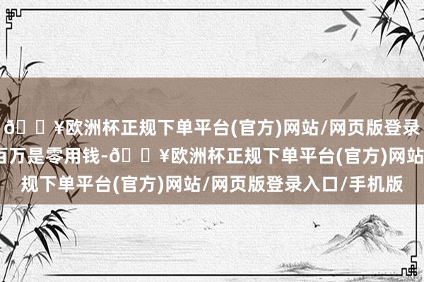 🔥欧洲杯正规下单平台(官方)网站/网页版登录入口/手机版他亏了三百万是零用钱-🔥欧洲杯正规下单平台(官方)网站/网页版登录入口/手机版