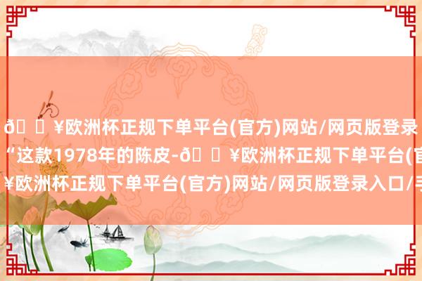 🔥欧洲杯正规下单平台(官方)网站/网页版登录入口/手机版并讲授：“这款1978年的陈皮-🔥欧洲杯正规下单平台(官方)网站/网页版登录入口/手机版