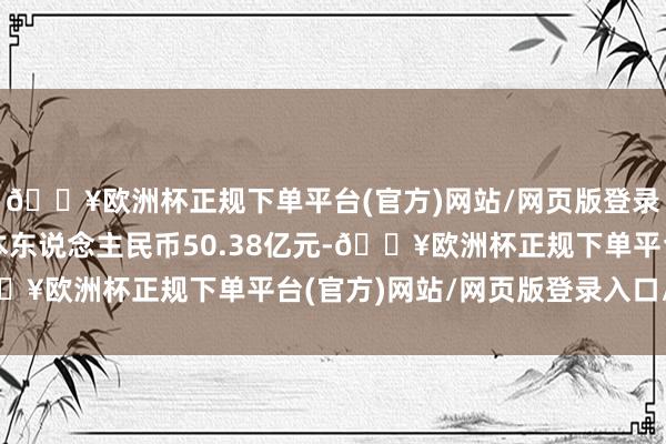 🔥欧洲杯正规下单平台(官方)网站/网页版登录入口/手机版注册成本东说念主民币50.38亿元-🔥欧洲杯正规下单平台(官方)网站/网页版登录入口/手机版