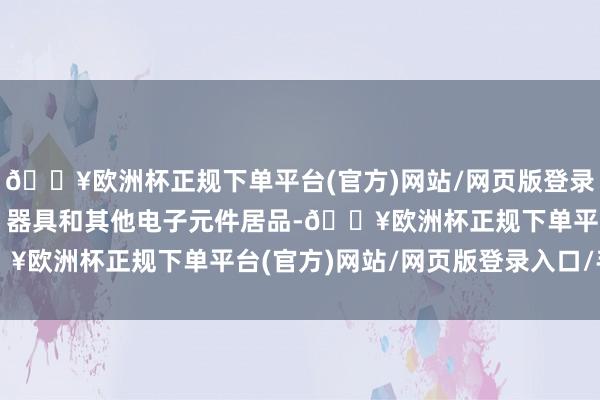 🔥欧洲杯正规下单平台(官方)网站/网页版登录入口/手机版以及成就、器具和其他电子元件居品-🔥欧洲杯正规下单平台(官方)网站/网页版登录入口/手机版