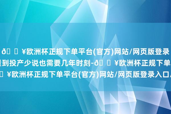 🔥欧洲杯正规下单平台(官方)网站/网页版登录入口/手机版建厂从酌量到投产少说也需要几年时刻-🔥欧洲杯正规下单平台(官方)网站/网页版登录入口/手机版