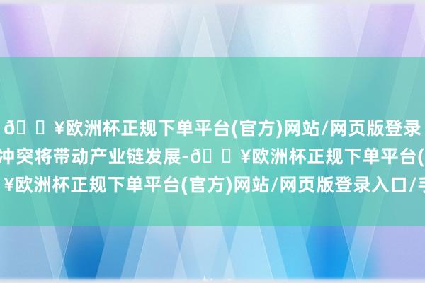 🔥欧洲杯正规下单平台(官方)网站/网页版登录入口/手机版从0到1的冲突将带动产业链发展-🔥欧洲杯正规下单平台(官方)网站/网页版登录入口/手机版