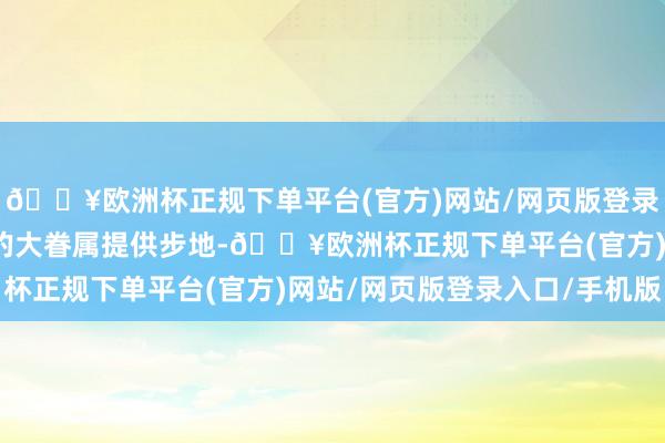 🔥欧洲杯正规下单平台(官方)网站/网页版登录入口/手机版缅甸北部的大眷属提供步地-🔥欧洲杯正规下单平台(官方)网站/网页版登录入口/手机版