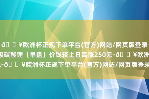 🔥欧洲杯正规下单平台(官方)网站/网页版登录入口/手机版本日电板级碳酸锂(早盘)价钱较上日高涨250元-🔥欧洲杯正规下单平台(官方)网站/网页版登录入口/手机版