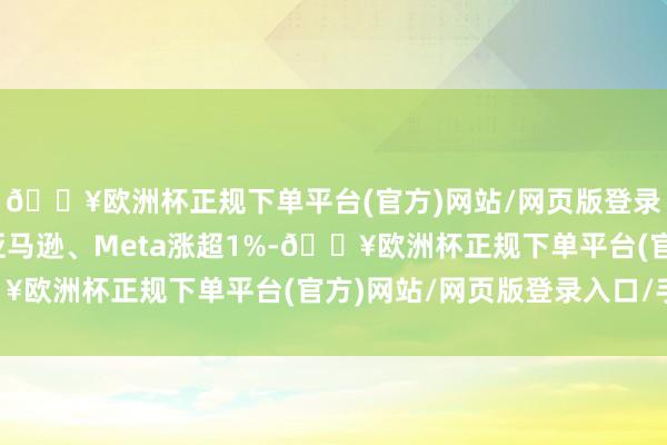 🔥欧洲杯正规下单平台(官方)网站/网页版登录入口/手机版苹果、亚马逊、Meta涨超1%-🔥欧洲杯正规下单平台(官方)网站/网页版登录入口/手机版