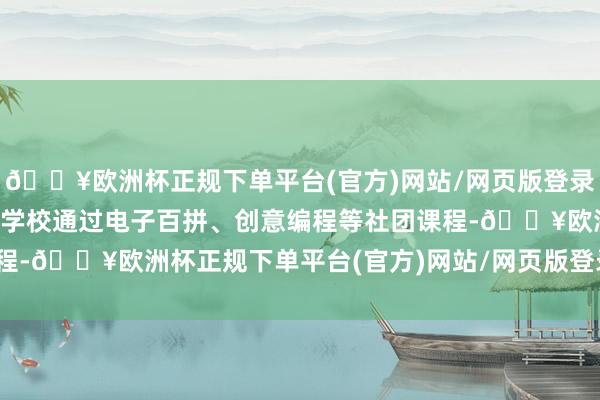🔥欧洲杯正规下单平台(官方)网站/网页版登录入口/手机版彩香实验小学校通过电子百拼、创意编程等社团课程-🔥欧洲杯正规下单平台(官方)网站/网页版登录入口/手机版