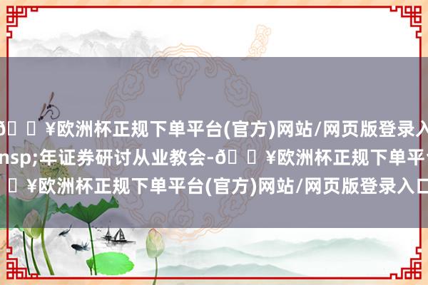 🔥欧洲杯正规下单平台(官方)网站/网页版登录入口/手机版9 年证券研讨从业教会-🔥欧洲杯正规下单平台(官方)网站/网页版登录入口/手机版
