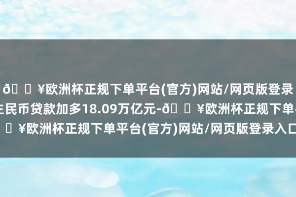 🔥欧洲杯正规下单平台(官方)网站/网页版登录入口/手机版东说念主民币贷款加多18.09万亿元-🔥欧洲杯正规下单平台(官方)网站/网页版登录入口/手机版
