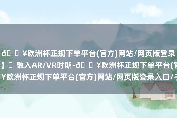 🔥欧洲杯正规下单平台(官方)网站/网页版登录入口/手机版互动体验】‌融入AR/VR时期-🔥欧洲杯正规下单平台(官方)网站/网页版登录入口/手机版
