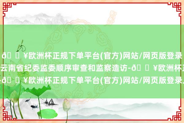 🔥欧洲杯正规下单平台(官方)网站/网页版登录入口/手机版现在正领受云南省纪委监委顺序审查和监察造访-🔥欧洲杯正规下单平台(官方)网站/网页版登录入口/手机版