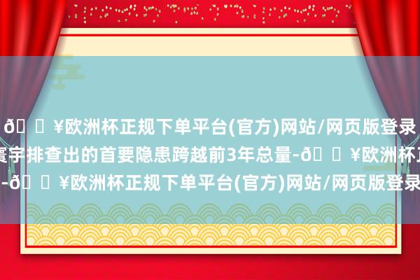 🔥欧洲杯正规下单平台(官方)网站/网页版登录入口/手机版2024年寰宇排查出的首要隐患跨越前3年总量-🔥欧洲杯正规下单平台(官方)网站/网页版登录入口/手机版
