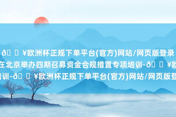 🔥欧洲杯正规下单平台(官方)网站/网页版登录入口/手机版往来商协会在北京举办四期召募资金合规措置专项培训-🔥欧洲杯正规下单平台(官方)网站/网页版登录入口/手机版