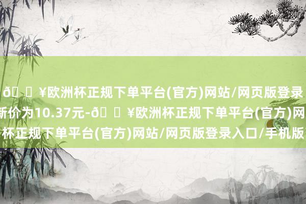 🔥欧洲杯正规下单平台(官方)网站/网页版登录入口/手机版正股最新价为10.37元-🔥欧洲杯正规下单平台(官方)网站/网页版登录入口/手机版