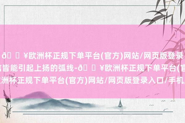 🔥欧洲杯正规下单平台(官方)网站/网页版登录入口/手机版每一条音信皆能引起上扬的弧线-🔥欧洲杯正规下单平台(官方)网站/网页版登录入口/手机版