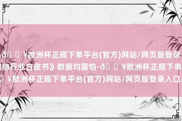 🔥欧洲杯正规下单平台(官方)网站/网页版登录入口/手机版积年的《宠物行业白皮书》数据均露馅-🔥欧洲杯正规下单平台(官方)网站/网页版登录入口/手机版