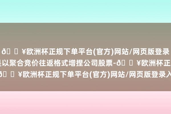 🔥欧洲杯正规下单平台(官方)网站/网页版登录入口/手机版通过深交是以聚合竞价往返格式增捏公司股票-🔥欧洲杯正规下单平台(官方)网站/网页版登录入口/手机版