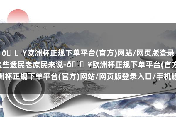 🔥欧洲杯正规下单平台(官方)网站/网页版登录入口/手机版关于咱们这些遗民老庶民来说-🔥欧洲杯正规下单平台(官方)网站/网页版登录入口/手机版