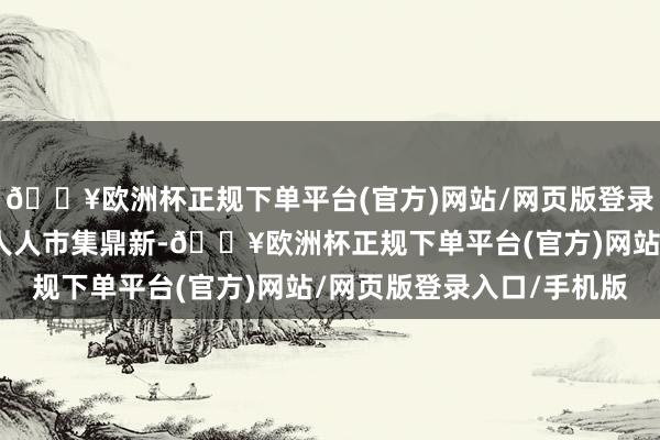 🔥欧洲杯正规下单平台(官方)网站/网页版登录入口/手机版进而激发人人市集鼎新-🔥欧洲杯正规下单平台(官方)网站/网页版登录入口/手机版