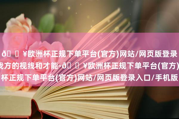 🔥欧洲杯正规下单平台(官方)网站/网页版登录入口/手机版握住拓展我方的视线和才能-🔥欧洲杯正规下单平台(官方)网站/网页版登录入口/手机版