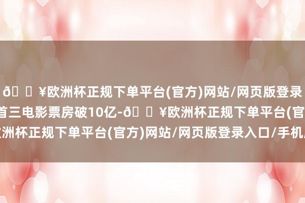 🔥欧洲杯正规下单平台(官方)网站/网页版登录入口/手机版当天大岁首三电影票房破10亿-🔥欧洲杯正规下单平台(官方)网站/网页版登录入口/手机版
