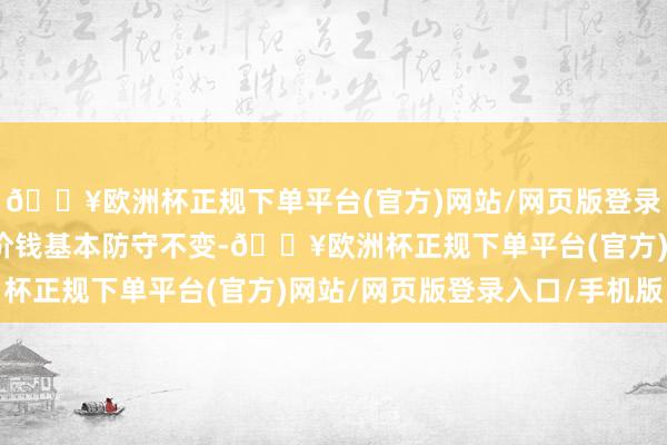 🔥欧洲杯正规下单平台(官方)网站/网页版登录入口/手机版当今成交价钱基本防守不变-🔥欧洲杯正规下单平台(官方)网站/网页版登录入口/手机版