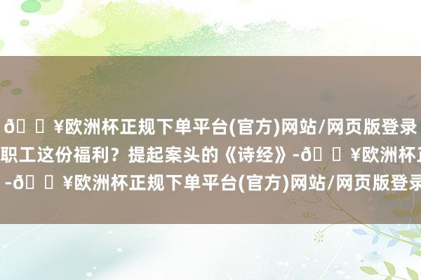 🔥欧洲杯正规下单平台(官方)网站/网页版登录入口/手机版为啥要给职工这份福利？　　提起案头的《诗经》-🔥欧洲杯正规下单平台(官方)网站/网页版登录入口/手机版