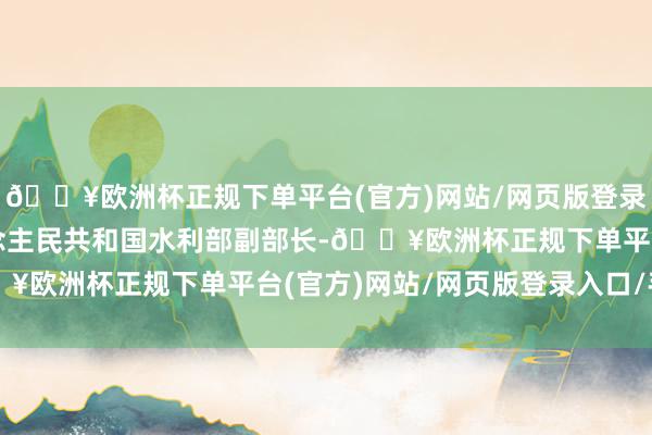 🔥欧洲杯正规下单平台(官方)网站/网页版登录入口/手机版中华东说念主民共和国水利部副部长-🔥欧洲杯正规下单平台(官方)网站/网页版登录入口/手机版