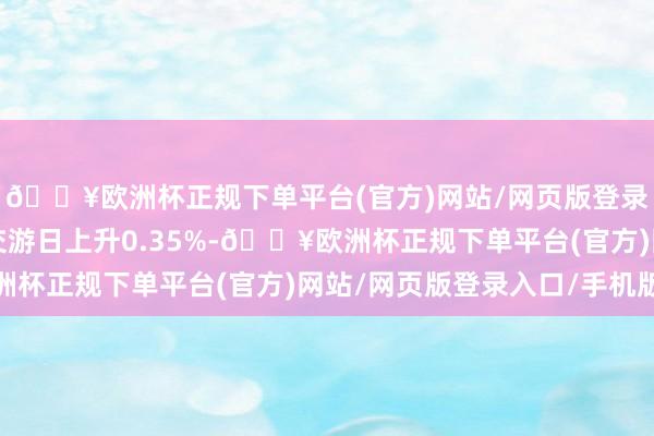 🔥欧洲杯正规下单平台(官方)网站/网页版登录入口/手机版较前一交游日上升0.35%-🔥欧洲杯正规下单平台(官方)网站/网页版登录入口/手机版