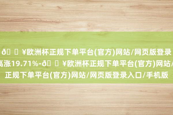 🔥欧洲杯正规下单平台(官方)网站/网页版登录入口/手机版近1年高涨19.71%-🔥欧洲杯正规下单平台(官方)网站/网页版登录入口/手机版
