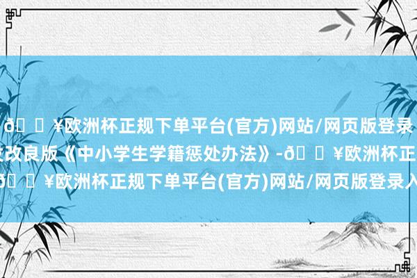 🔥欧洲杯正规下单平台(官方)网站/网页版登录入口/手机版解释部印发改良版《中小学生学籍惩处办法》-🔥欧洲杯正规下单平台(官方)网站/网页版登录入口/手机版