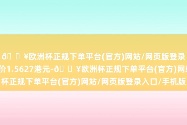 🔥欧洲杯正规下单平台(官方)网站/网页版登录入口/手机版每股作价1.5627港元-🔥欧洲杯正规下单平台(官方)网站/网页版登录入口/手机版