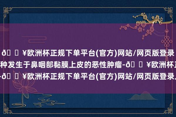 🔥欧洲杯正规下单平台(官方)网站/网页版登录入口/手机版鼻咽癌是一种发生于鼻咽部黏膜上皮的恶性肿瘤-🔥欧洲杯正规下单平台(官方)网站/网页版登录入口/手机版