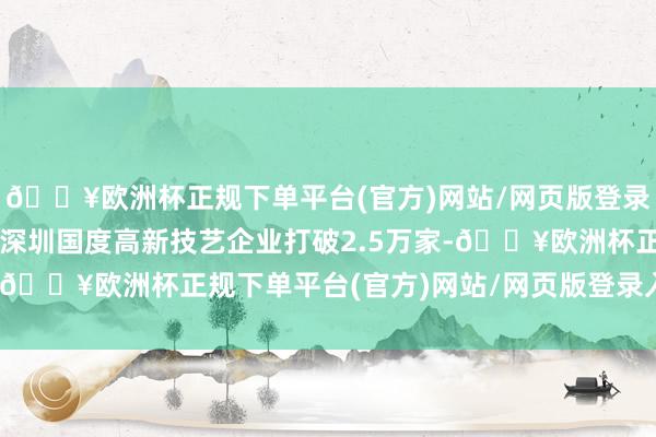🔥欧洲杯正规下单平台(官方)网站/网页版登录入口/手机版2024年深圳国度高新技艺企业打破2.5万家-🔥欧洲杯正规下单平台(官方)网站/网页版登录入口/手机版