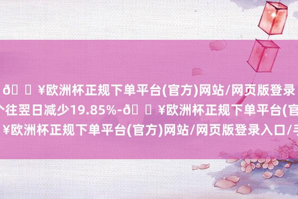 🔥欧洲杯正规下单平台(官方)网站/网页版登录入口/手机版比上一个往翌日减少19.85%-🔥欧洲杯正规下单平台(官方)网站/网页版登录入口/手机版