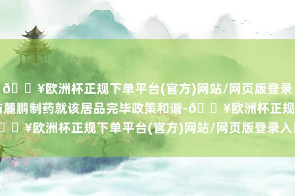 🔥欧洲杯正规下单平台(官方)网站/网页版登录入口/手机版翰森制药与麓鹏制药就该居品完毕政策和谐-🔥欧洲杯正规下单平台(官方)网站/网页版登录入口/手机版