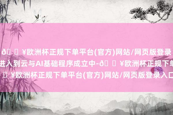 🔥欧洲杯正规下单平台(官方)网站/网页版登录入口/手机版该资金将进入到云与AI基础程序成立中-🔥欧洲杯正规下单平台(官方)网站/网页版登录入口/手机版