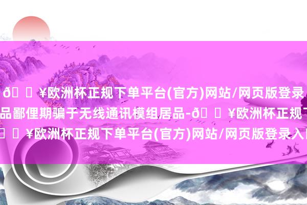 🔥欧洲杯正规下单平台(官方)网站/网页版登录入口/手机版公司5G居品鄙俚期骗于无线通讯模组居品-🔥欧洲杯正规下单平台(官方)网站/网页版登录入口/手机版